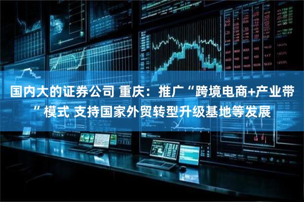 国内大的证券公司 重庆：推广“跨境电商+产业带”模式 支持国家外贸转型升级基地等发展