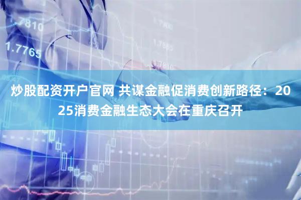 炒股配资开户官网 共谋金融促消费创新路径：2025消费金融生态大会在重庆召开