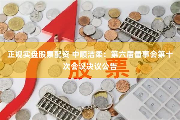 正规实盘股票配资 中顺洁柔：第六届董事会第十次会议决议公告