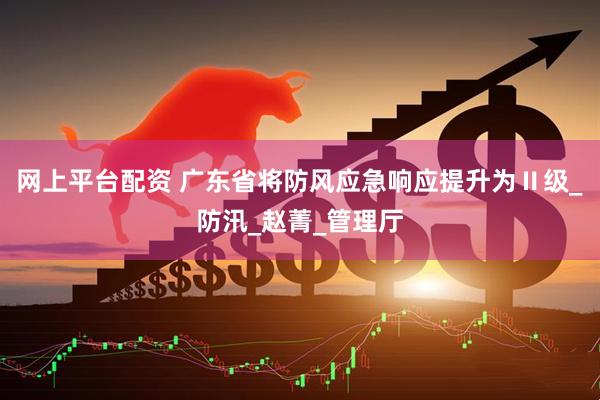 网上平台配资 广东省将防风应急响应提升为Ⅱ级_防汛_赵菁_管理厅